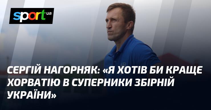 Сергій Нагорняк висловив бажання, щоб збірна України змагалася саме з Хорватією.